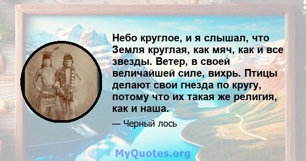 Небо круглое, и я слышал, что Земля круглая, как мяч, как и все звезды. Ветер, в своей величайшей силе, вихрь. Птицы делают свои гнезда по кругу, потому что их такая же религия, как и наша.