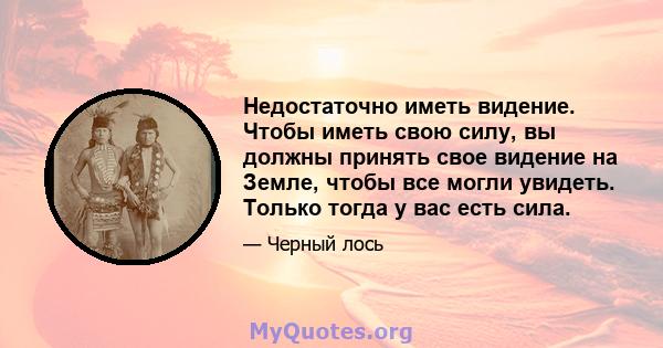 Недостаточно иметь видение. Чтобы иметь свою силу, вы должны принять свое видение на Земле, чтобы все могли увидеть. Только тогда у вас есть сила.