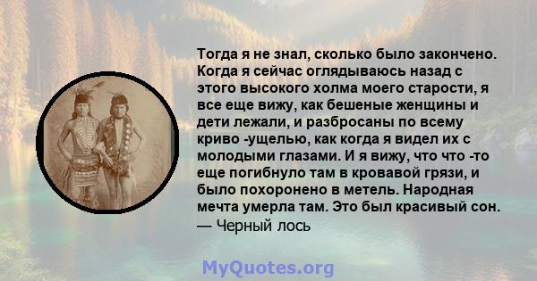 Тогда я не знал, сколько было закончено. Когда я сейчас оглядываюсь назад с этого высокого холма моего старости, я все еще вижу, как бешеные женщины и дети лежали, и разбросаны по всему криво -ущелью, как когда я видел