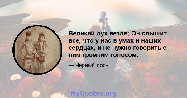 Великий дух везде; Он слышит все, что у нас в умах и наших сердцах, и не нужно говорить с ним громким голосом.