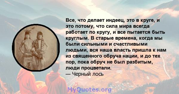 Все, что делает индеец, это в круге, и это потому, что сила мира всегда работает по кругу, и все пытается быть круглым. В старые времена, когда мы были сильными и счастливыми людьми, вся наша власть пришла к нам из