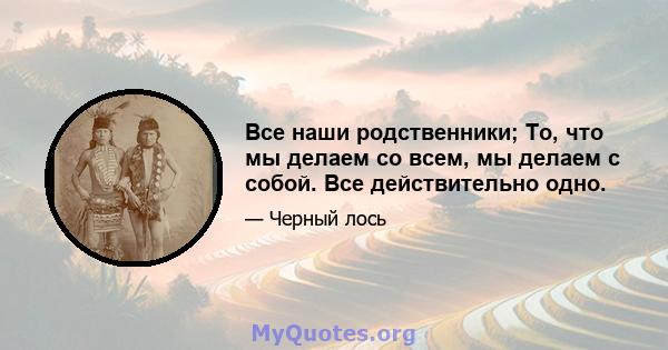 Все наши родственники; То, что мы делаем со всем, мы делаем с собой. Все действительно одно.