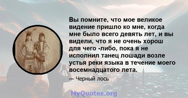 Вы помните, что мое великое видение пришло ко мне, когда мне было всего девять лет, и вы видели, что я не очень хорош для чего -либо, пока я не исполнил танец лошади возле устья реки языка в течение моего восемнадцатого 