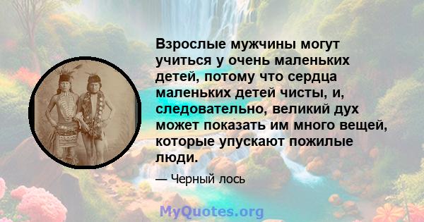 Взрослые мужчины могут учиться у очень маленьких детей, потому что сердца маленьких детей чисты, и, следовательно, великий дух может показать им много вещей, которые упускают пожилые люди.