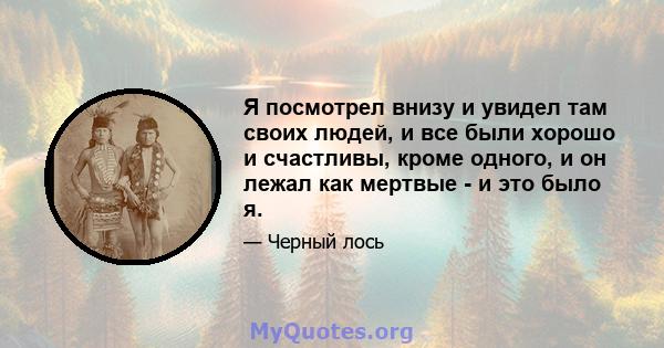 Я посмотрел внизу и увидел там своих людей, и все были хорошо и счастливы, кроме одного, и он лежал как мертвые - и это было я.