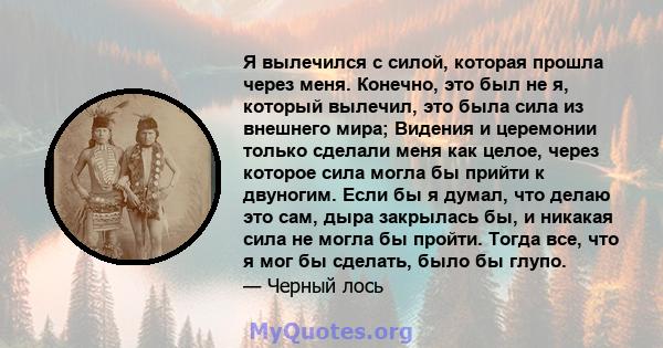 Я вылечился с силой, которая прошла через меня. Конечно, это был не я, который вылечил, это была сила из внешнего мира; Видения и церемонии только сделали меня как целое, через которое сила могла бы прийти к двуногим.