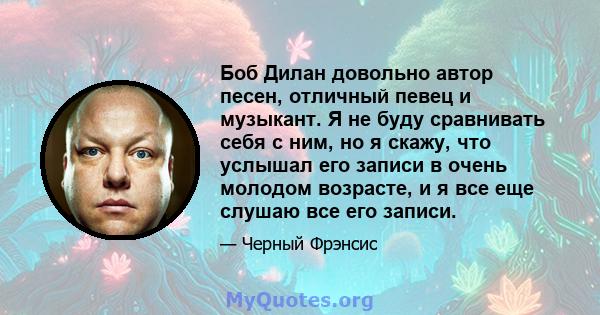 Боб Дилан довольно автор песен, отличный певец и музыкант. Я не буду сравнивать себя с ним, но я скажу, что услышал его записи в очень молодом возрасте, и я все еще слушаю все его записи.