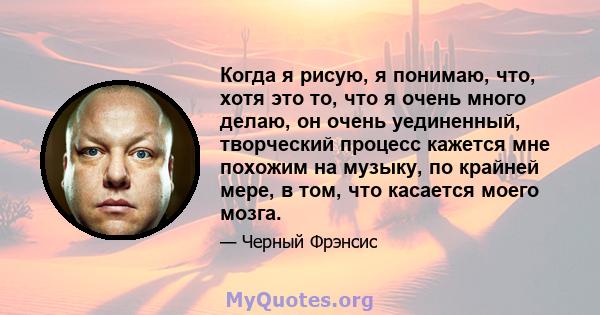 Когда я рисую, я понимаю, что, хотя это то, что я очень много делаю, он очень уединенный, творческий процесс кажется мне похожим на музыку, по крайней мере, в том, что касается моего мозга.