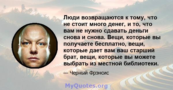 Люди возвращаются к тому, что не стоит много денег, и то, что вам не нужно сдавать деньги снова и снова. Вещи, которые вы получаете бесплатно, вещи, которые дает вам ваш старший брат, вещи, которые вы можете выбрать из