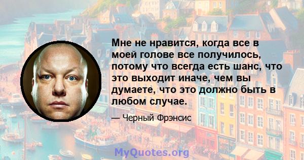 Мне не нравится, когда все в моей голове все получилось, потому что всегда есть шанс, что это выходит иначе, чем вы думаете, что это должно быть в любом случае.