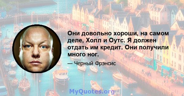 Они довольно хороши, на самом деле, Холл и Оутс. Я должен отдать им кредит. Они получили много ног.