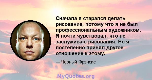 Сначала я старался делать рисование, потому что я не был профессиональным художником. Я почти чувствовал, что не заслуживаю рисования. Но я постепенно принял другое отношение к этому.