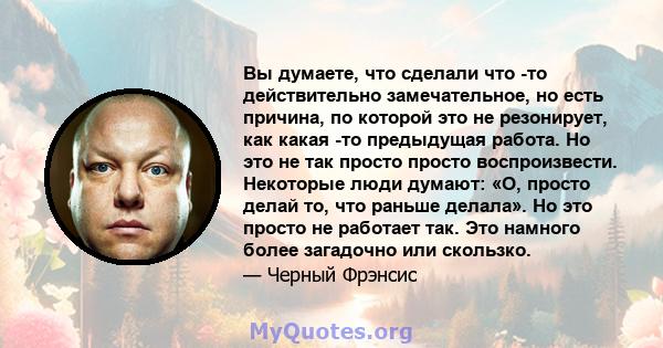 Вы думаете, что сделали что -то действительно замечательное, но есть причина, по которой это не резонирует, как какая -то предыдущая работа. Но это не так просто просто воспроизвести. Некоторые люди думают: «О, просто