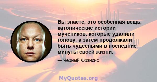 Вы знаете, это особенная вещь, католические истории мучеников, которые удалили голову, а затем продолжали быть чудесными в последние минуты своей жизни.