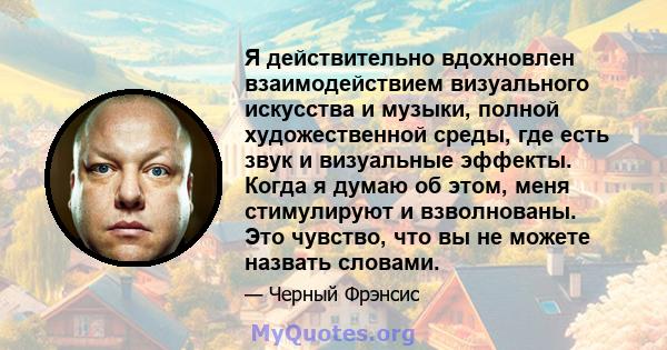 Я действительно вдохновлен взаимодействием визуального искусства и музыки, полной художественной среды, где есть звук и визуальные эффекты. Когда я думаю об этом, меня стимулируют и взволнованы. Это чувство, что вы не