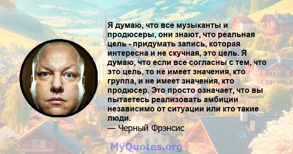 Я думаю, что все музыканты и продюсеры, они знают, что реальная цель - придумать запись, которая интересна и не скучная, это цель. Я думаю, что если все согласны с тем, что это цель, то не имеет значения, кто группа, и