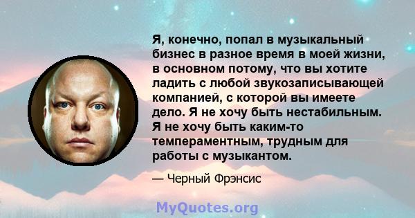 Я, конечно, попал в музыкальный бизнес в разное время в моей жизни, в основном потому, что вы хотите ладить с любой звукозаписывающей компанией, с которой вы имеете дело. Я не хочу быть нестабильным. Я не хочу быть