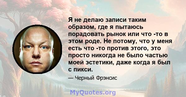 Я не делаю записи таким образом, где я пытаюсь порадовать рынок или что -то в этом роде. Не потому, что у меня есть что -то против этого, это просто никогда не было частью моей эстетики, даже когда я был с пикси.