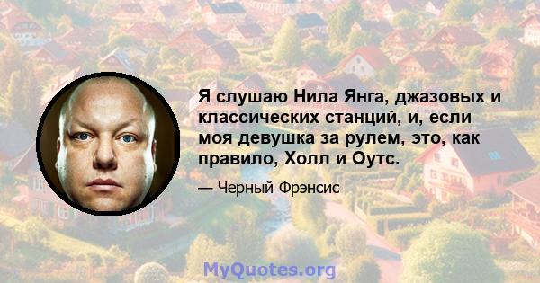 Я слушаю Нила Янга, джазовых и классических станций, и, если моя девушка за рулем, это, как правило, Холл и Оутс.