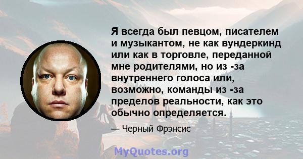 Я всегда был певцом, писателем и музыкантом, не как вундеркинд или как в торговле, переданной мне родителями, но из -за внутреннего голоса или, возможно, команды из -за пределов реальности, как это обычно определяется.