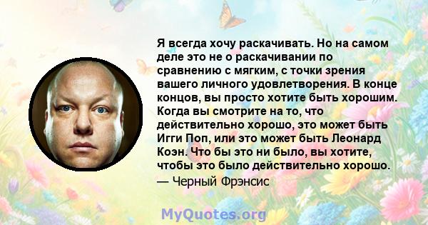 Я всегда хочу раскачивать. Но на самом деле это не о раскачивании по сравнению с мягким, с точки зрения вашего личного удовлетворения. В конце концов, вы просто хотите быть хорошим. Когда вы смотрите на то, что