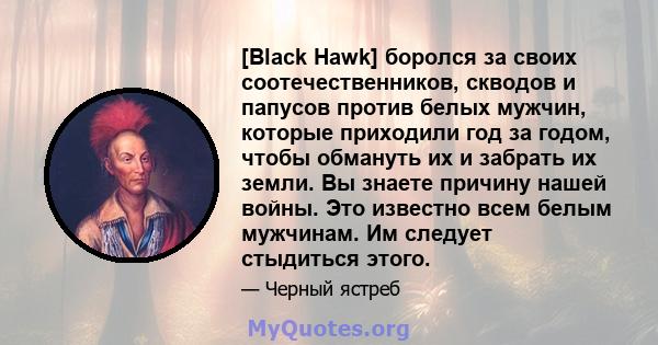 [Black Hawk] боролся за своих соотечественников, скводов и папусов против белых мужчин, которые приходили год за годом, чтобы обмануть их и забрать их земли. Вы знаете причину нашей войны. Это известно всем белым