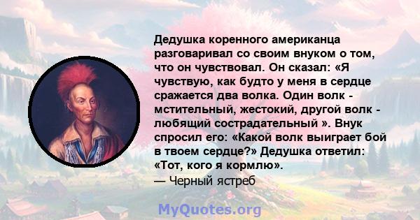 Дедушка коренного американца разговаривал со своим внуком о том, что он чувствовал. Он сказал: «Я чувствую, как будто у меня в сердце сражается два волка. Один волк - мстительный, жестокий, другой волк - любящий