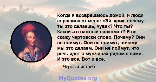 Когда я возвращаюсь домой, и люди спрашивают меня: «Эй, крик, почему ты это делаешь, чувак? Что ты? Какой -то важный наркоман? Я не скажу чертовски слово. Почему? Они не поймут. Они не поймут, почему мы это делаем. Они