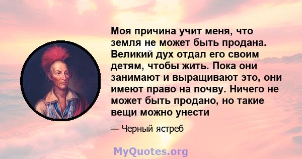 Моя причина учит меня, что земля не может быть продана. Великий дух отдал его своим детям, чтобы жить. Пока они занимают и выращивают это, они имеют право на почву. Ничего не может быть продано, но такие вещи можно