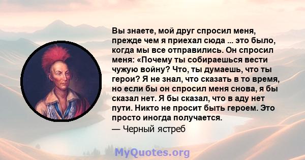 Вы знаете, мой друг спросил меня, прежде чем я приехал сюда ... это было, когда мы все отправились. Он спросил меня: «Почему ты собираешься вести чужую войну? Что, ты думаешь, что ты герои? Я не знал, что сказать в то