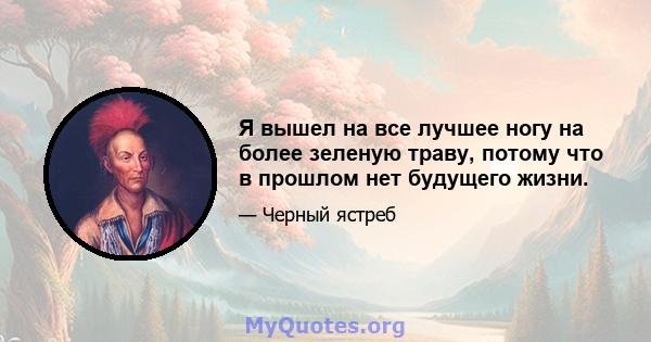 Я вышел на все лучшее ногу на более зеленую траву, потому что в прошлом нет будущего жизни.