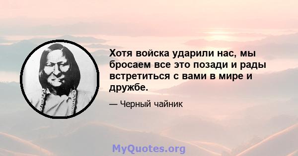 Хотя войска ударили нас, мы бросаем все это позади и рады встретиться с вами в мире и дружбе.