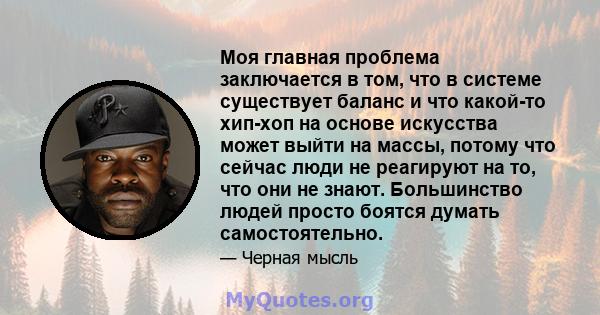 Моя главная проблема заключается в том, что в системе существует баланс и что какой-то хип-хоп на основе искусства может выйти на массы, потому что сейчас люди не реагируют на то, что они не знают. Большинство людей