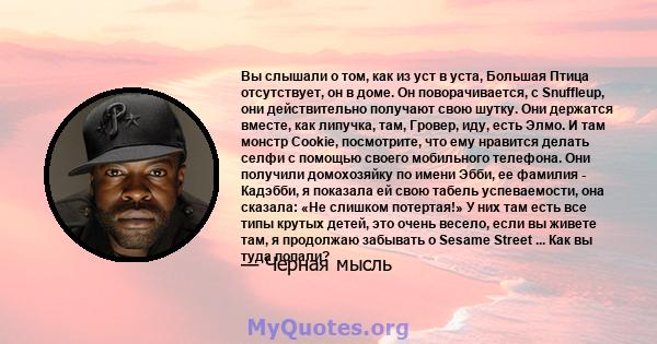 Вы слышали о том, как из уст в уста, Большая Птица отсутствует, он в доме. Он поворачивается, с Snuffleup, они действительно получают свою шутку. Они держатся вместе, как липучка, там, Гровер, иду, есть Элмо. И там