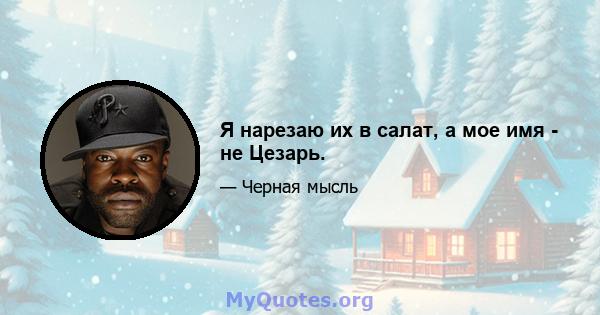 Я нарезаю их в салат, а мое имя - не Цезарь.