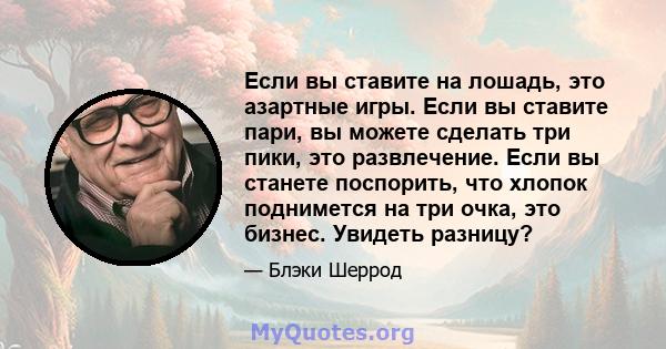 Если вы ставите на лошадь, это азартные игры. Если вы ставите пари, вы можете сделать три пики, это развлечение. Если вы станете поспорить, что хлопок поднимется на три очка, это бизнес. Увидеть разницу?