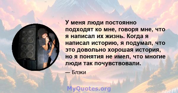 У меня люди постоянно подходят ко мне, говоря мне, что я написал их жизнь. Когда я написал историю, я подумал, что это довольно хорошая история, но я понятия не имел, что многие люди так почувствовали.