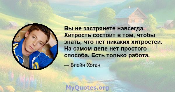 Вы не застрянете навсегда. Хитрость состоит в том, чтобы знать, что нет никаких хитростей. На самом деле нет простого способа. Есть только работа.