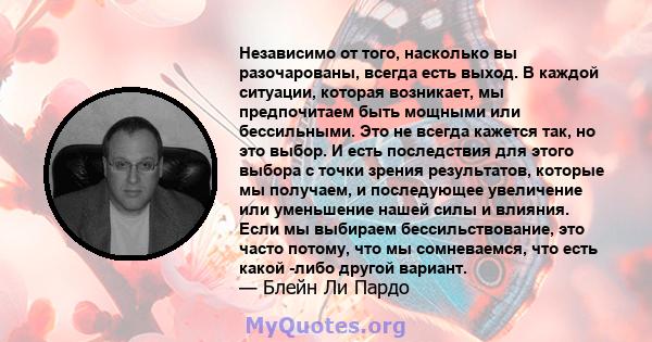 Независимо от того, насколько вы разочарованы, всегда есть выход. В каждой ситуации, которая возникает, мы предпочитаем быть мощными или бессильными. Это не всегда кажется так, но это выбор. И есть последствия для этого 