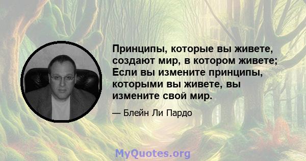 Принципы, которые вы живете, создают мир, в котором живете; Если вы измените принципы, которыми вы живете, вы измените свой мир.