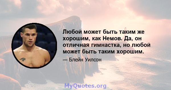 Любой может быть таким же хорошим, как Немов. Да, он отличная гимнастка, но любой может быть таким хорошим.