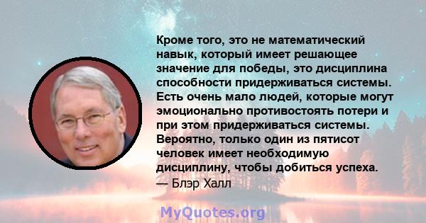 Кроме того, это не математический навык, который имеет решающее значение для победы, это дисциплина способности придерживаться системы. Есть очень мало людей, которые могут эмоционально противостоять потери и при этом