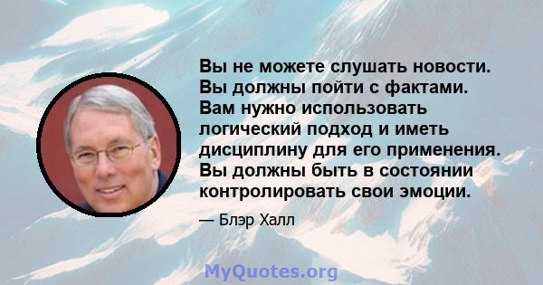 Вы не можете слушать новости. Вы должны пойти с фактами. Вам нужно использовать логический подход и иметь дисциплину для его применения. Вы должны быть в состоянии контролировать свои эмоции.