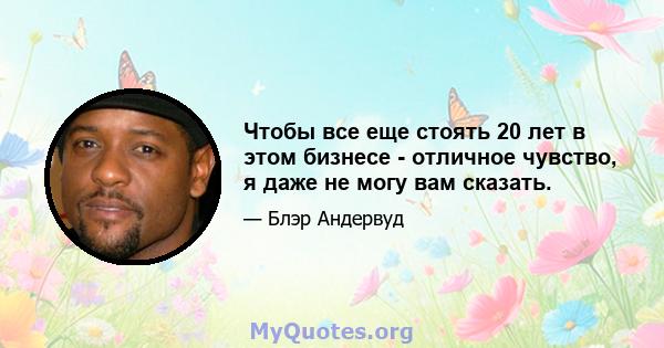 Чтобы все еще стоять 20 лет в этом бизнесе - отличное чувство, я даже не могу вам сказать.