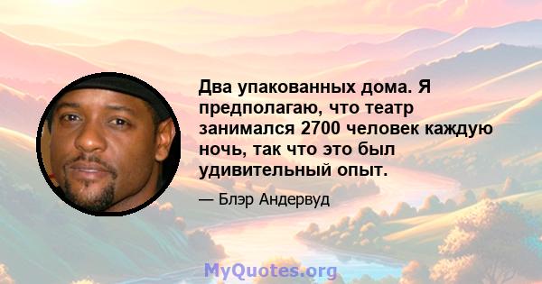 Два упакованных дома. Я предполагаю, что театр занимался 2700 человек каждую ночь, так что это был удивительный опыт.