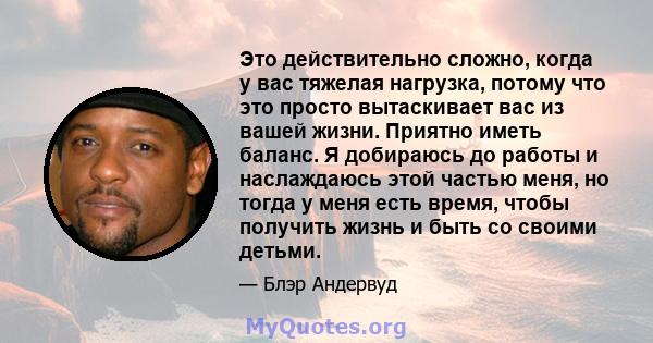 Это действительно сложно, когда у вас тяжелая нагрузка, потому что это просто вытаскивает вас из вашей жизни. Приятно иметь баланс. Я добираюсь до работы и наслаждаюсь этой частью меня, но тогда у меня есть время, чтобы 