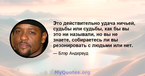 Это действительно удача ничьей, судьбы или судьбы, как бы вы это ни называли, но вы не знаете, собираетесь ли вы резонировать с людьми или нет.