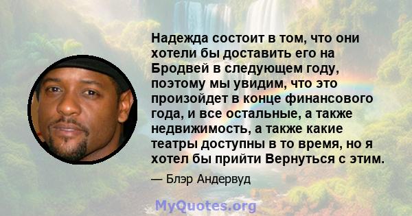 Надежда состоит в том, что они хотели бы доставить его на Бродвей в следующем году, поэтому мы увидим, что это произойдет в конце финансового года, и все остальные, а также недвижимость, а также какие театры доступны в