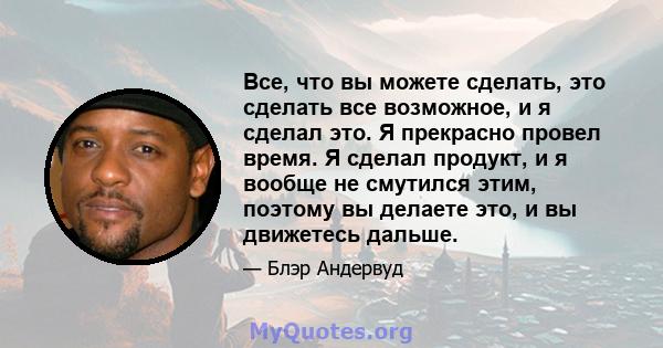 Все, что вы можете сделать, это сделать все возможное, и я сделал это. Я прекрасно провел время. Я сделал продукт, и я вообще не смутился этим, поэтому вы делаете это, и вы движетесь дальше.