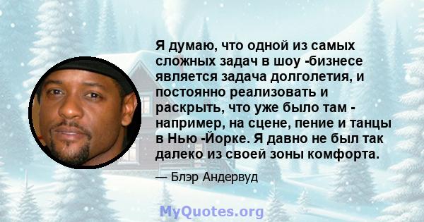 Я думаю, что одной из самых сложных задач в шоу -бизнесе является задача долголетия, и постоянно реализовать и раскрыть, что уже было там - например, на сцене, пение и танцы в Нью -Йорке. Я давно не был так далеко из